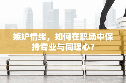 嫉妒情绪，如何在职场中保持专业与同理心？