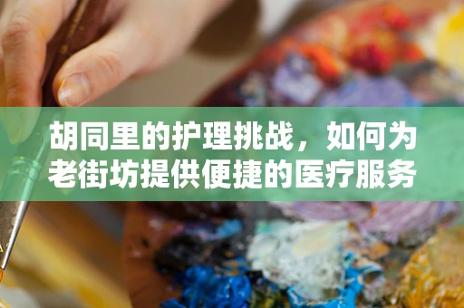 胡同里的护理挑战，如何为老街坊提供便捷的医疗服务？