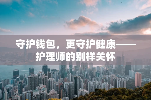 守护钱包，更守护健康——护理师的别样关怀