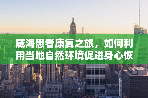 威海患者康复之旅，如何利用当地自然环境促进身心恢复？