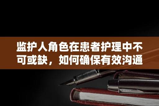 监护人角色在患者护理中不可或缺，如何确保有效沟通与支持？