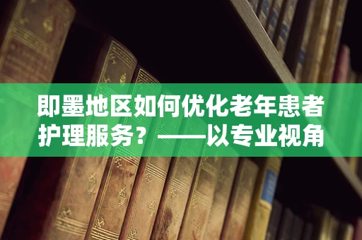 即墨地区如何优化老年患者护理服务？——以专业视角探索的答案