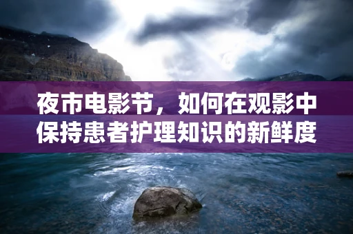 夜市电影节，如何在观影中保持患者护理知识的新鲜度？