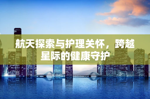 航天探索与护理关怀，跨越星际的健康守护