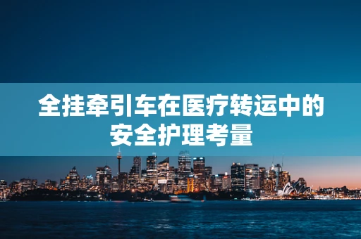 全挂牵引车在医疗转运中的安全护理考量