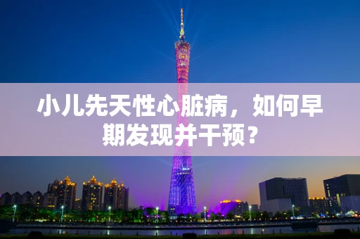 小儿先天性心脏病，如何早期发现并干预？