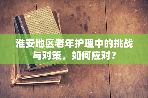 淮安地区老年护理中的挑战与对策，如何应对？