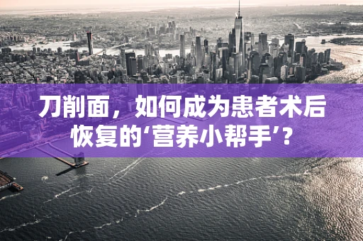 刀削面，如何成为患者术后恢复的‘营养小帮手’？