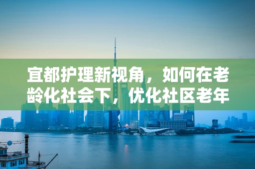 宜都护理新视角，如何在老龄化社会下，优化社区老年人的健康管理？