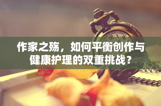 作家之殇，如何平衡创作与健康护理的双重挑战？