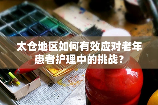 太仓地区如何有效应对老年患者护理中的挑战？