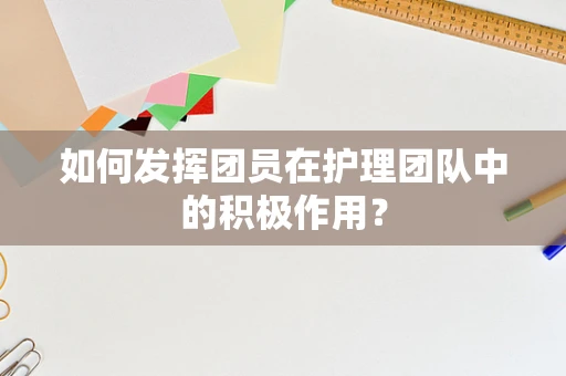 如何发挥团员在护理团队中的积极作用？