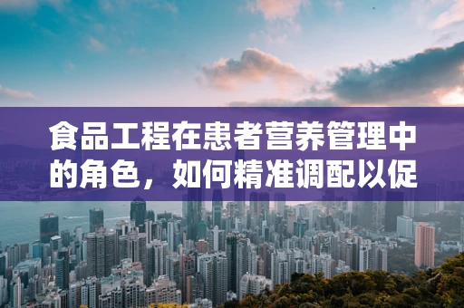 食品工程在患者营养管理中的角色，如何精准调配以促进康复？