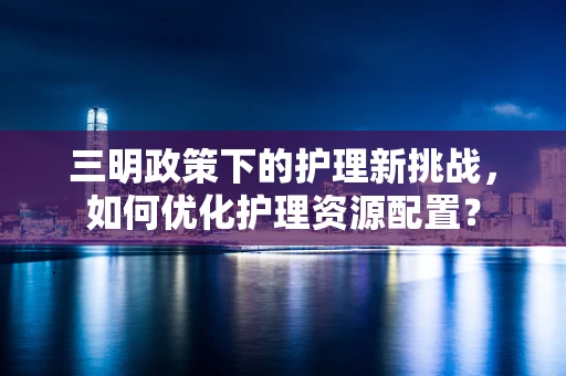 三明政策下的护理新挑战，如何优化护理资源配置？