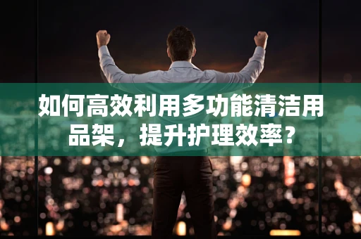 如何高效利用多功能清洁用品架，提升护理效率？