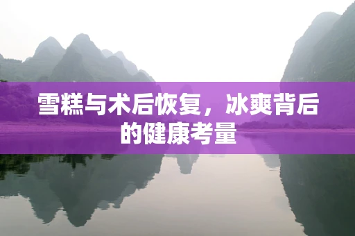 雪糕与术后恢复，冰爽背后的健康考量