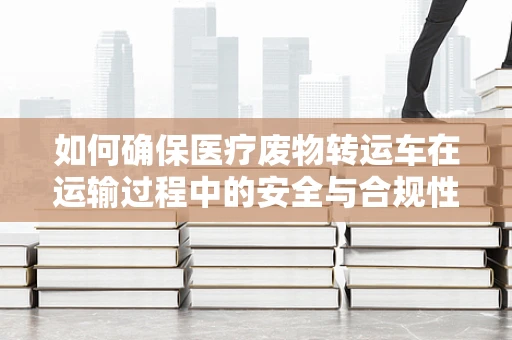 如何确保医疗废物转运车在运输过程中的安全与合规性？