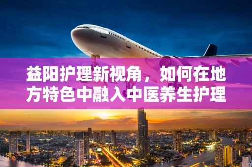 益阳护理新视角，如何在地方特色中融入中医养生护理？