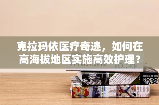 克拉玛依医疗奇迹，如何在高海拔地区实施高效护理？