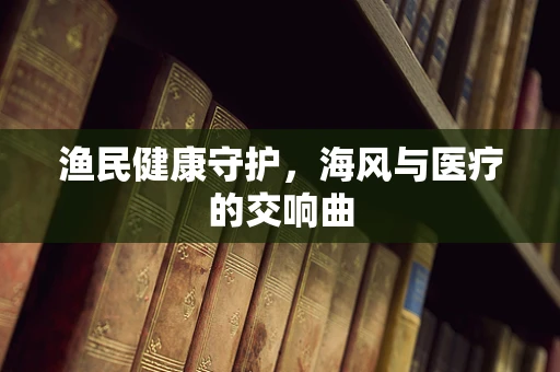 渔民健康守护，海风与医疗的交响曲