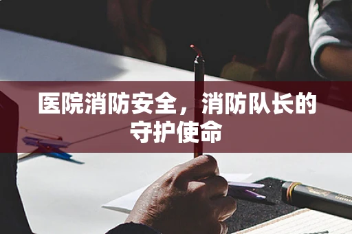 医院消防安全，消防队长的守护使命