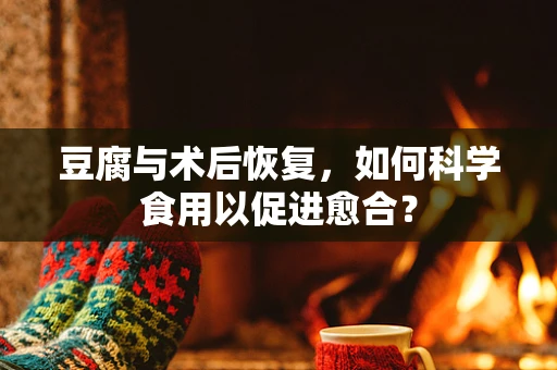 豆腐与术后恢复，如何科学食用以促进愈合？