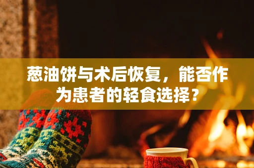 葱油饼与术后恢复，能否作为患者的轻食选择？