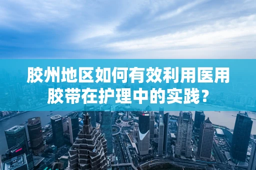 胶州地区如何有效利用医用胶带在护理中的实践？
