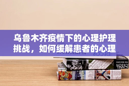 乌鲁木齐疫情下的心理护理挑战，如何缓解患者的心理压力？