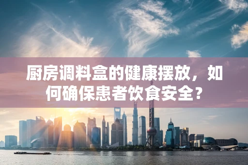 厨房调料盒的健康摆放，如何确保患者饮食安全？
