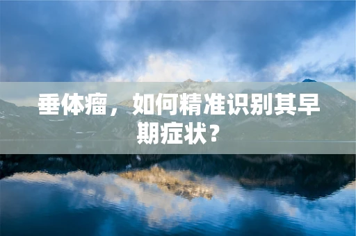 垂体瘤，如何精准识别其早期症状？