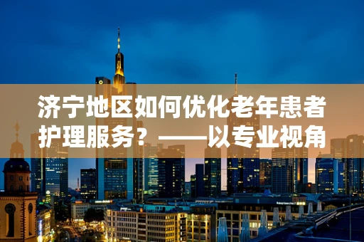 济宁地区如何优化老年患者护理服务？——以专业视角探索提升老年护理质量