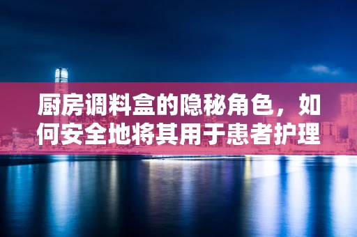 厨房调料盒的隐秘角色，如何安全地将其用于患者护理？