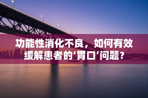 功能性消化不良，如何有效缓解患者的‘胃口’问题？