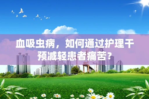 血吸虫病，如何通过护理干预减轻患者痛苦？
