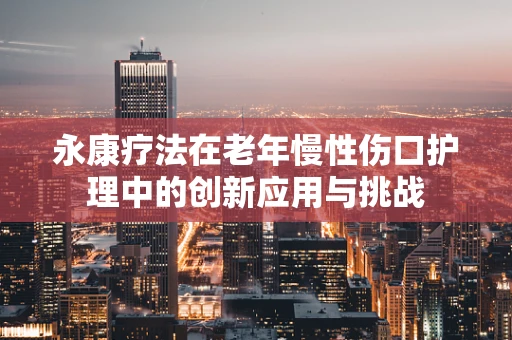 永康疗法在老年慢性伤口护理中的创新应用与挑战