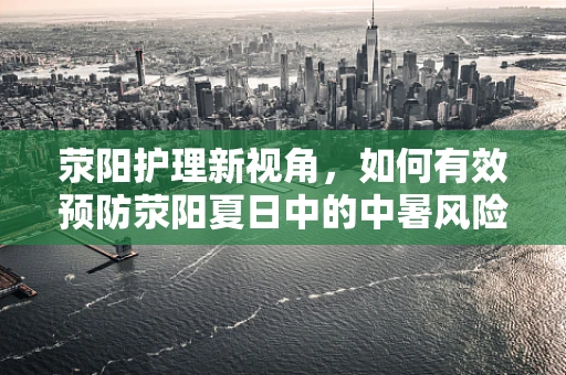荥阳护理新视角，如何有效预防荥阳夏日中的中暑风险？