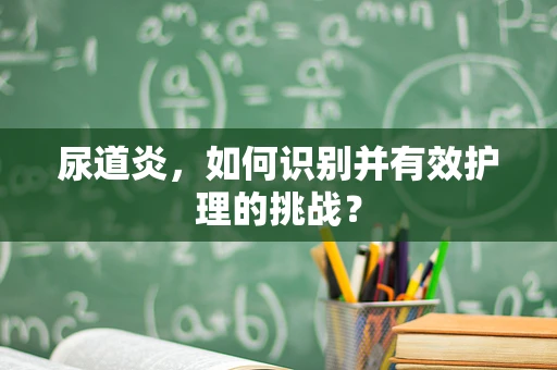 尿道炎，如何识别并有效护理的挑战？