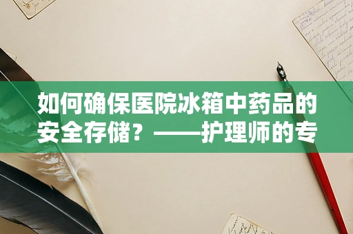 如何确保医院冰箱中药品的安全存储？——护理师的专业视角