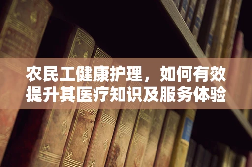 农民工健康护理，如何有效提升其医疗知识及服务体验？