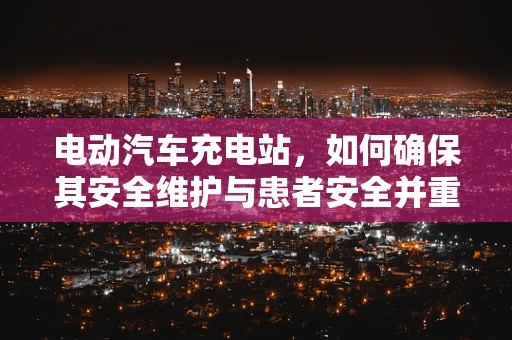 电动汽车充电站，如何确保其安全维护与患者安全并重？