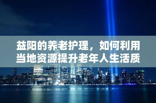 益阳的养老护理，如何利用当地资源提升老年人生活质量？