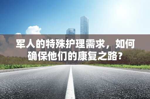 军人的特殊护理需求，如何确保他们的康复之路？