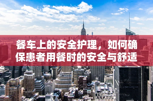 餐车上的安全护理，如何确保患者用餐时的安全与舒适？