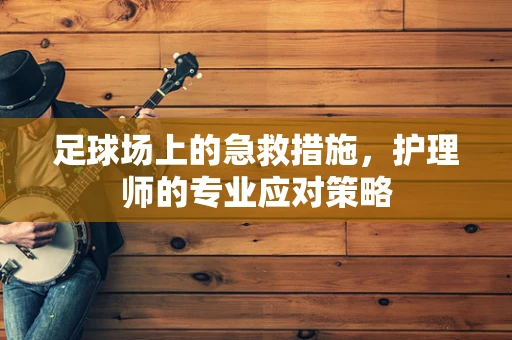 足球场上的急救措施，护理师的专业应对策略