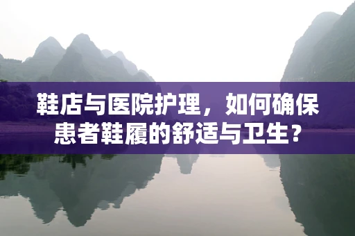 鞋店与医院护理，如何确保患者鞋履的舒适与卫生？