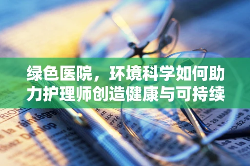绿色医院，环境科学如何助力护理师创造健康与可持续的护理环境？