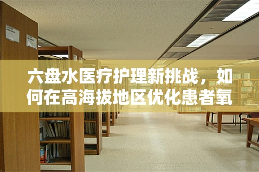 六盘水医疗护理新挑战，如何在高海拔地区优化患者氧疗管理？