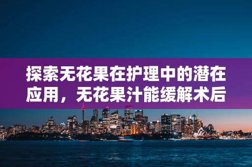 探索无花果在护理中的潜在应用，无花果汁能缓解术后患者咽喉不适吗？