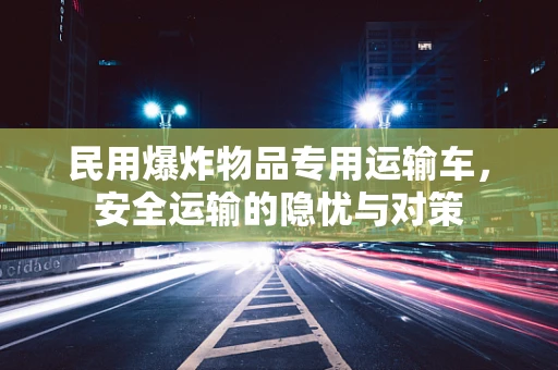 民用爆炸物品专用运输车，安全运输的隐忧与对策